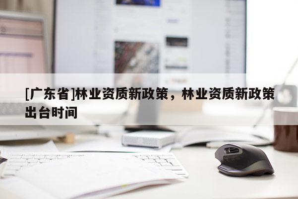 [广东省]林业资质新政策，林业资质新政策出台时间