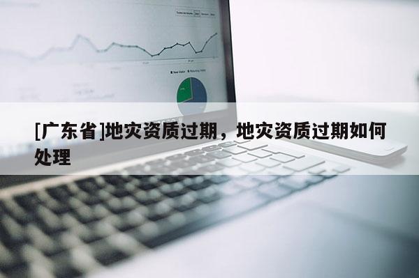 [广东省]地灾资质过期，地灾资质过期如何处理