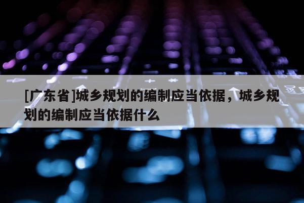 [广东省]城乡规划的编制应当依据，城乡规划的编制应当依据什么