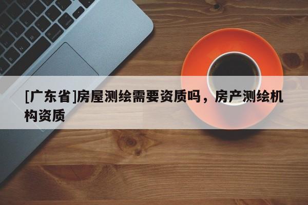 [广东省]房屋测绘需要资质吗，房产测绘机构资质