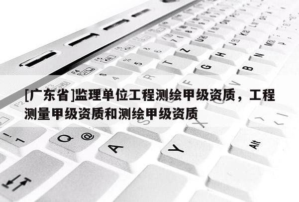 [广东省]监理单位工程测绘甲级资质，工程测量甲级资质和测绘甲级资质