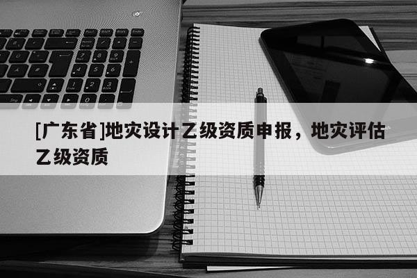 [广东省]地灾设计乙级资质申报，地灾评估乙级资质
