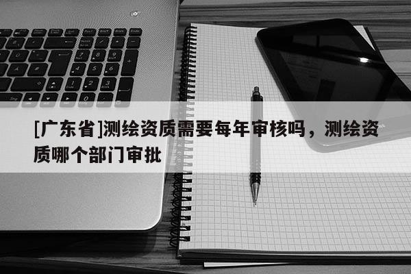 [广东省]测绘资质需要每年审核吗，测绘资质哪个部门审批