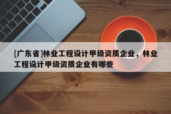 [广东省]林业工程设计甲级资质企业，林业工程设计甲级资质企业有哪些