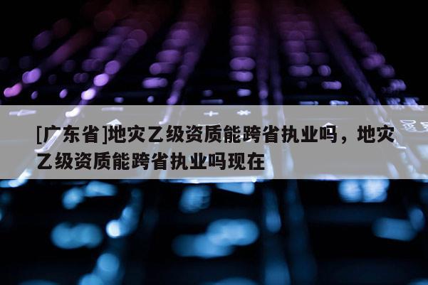[广东省]地灾乙级资质能跨省执业吗，地灾乙级资质能跨省执业吗现在