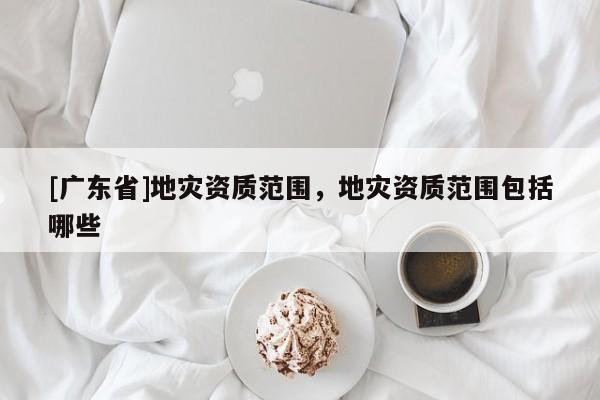 [广东省]地灾资质范围，地灾资质范围包括哪些