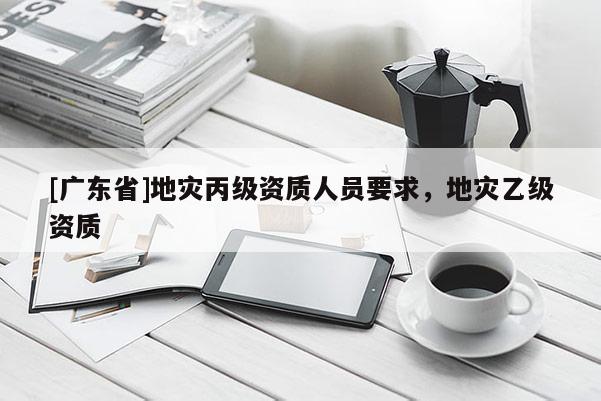 [广东省]地灾丙级资质人员要求，地灾乙级资质