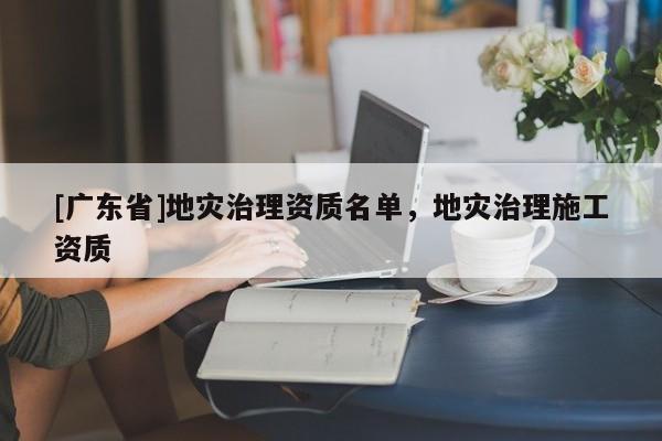[广东省]地灾治理资质名单，地灾治理施工资质