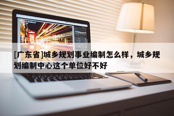 [广东省]城乡规划事业编制怎么样，城乡规划编制中心这个单位好不好