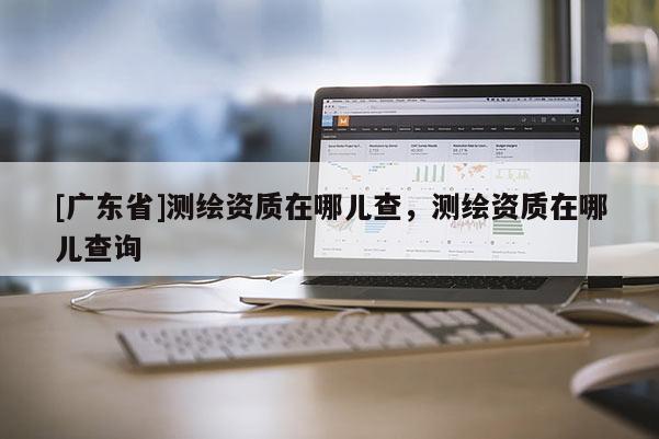[广东省]测绘资质在哪儿查，测绘资质在哪儿查询