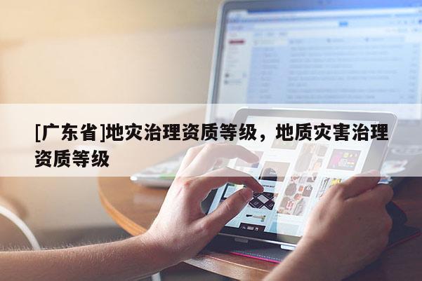 [广东省]地灾治理资质等级，地质灾害治理资质等级