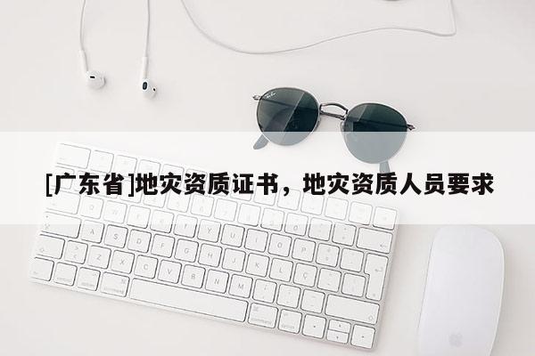 [广东省]地灾资质证书，地灾资质人员要求