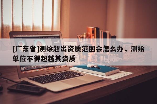 [广东省]测绘超出资质范围会怎么办，测绘单位不得超越其资质