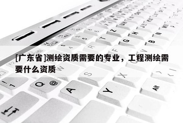 [广东省]测绘资质需要的专业，工程测绘需要什么资质