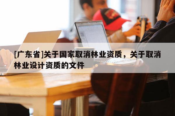 [广东省]关于国家取消林业资质，关于取消林业设计资质的文件