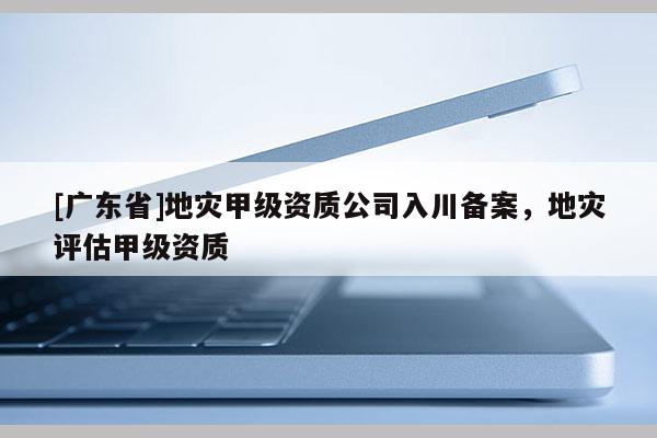[广东省]地灾甲级资质公司入川备案，地灾评估甲级资质