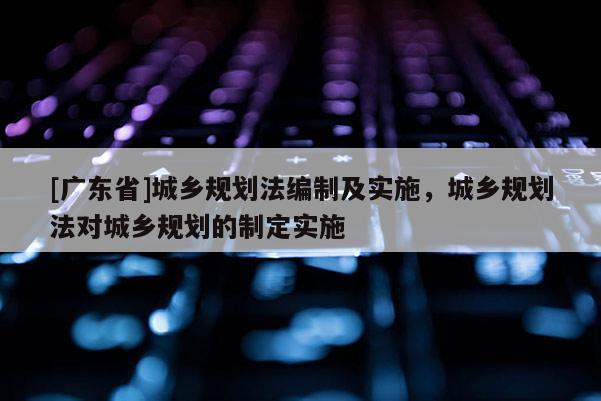 [广东省]城乡规划法编制及实施，城乡规划法对城乡规划的制定实施