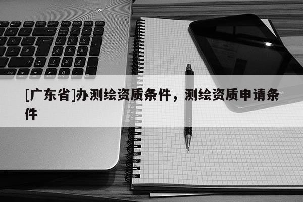 [广东省]办测绘资质条件，测绘资质申请条件
