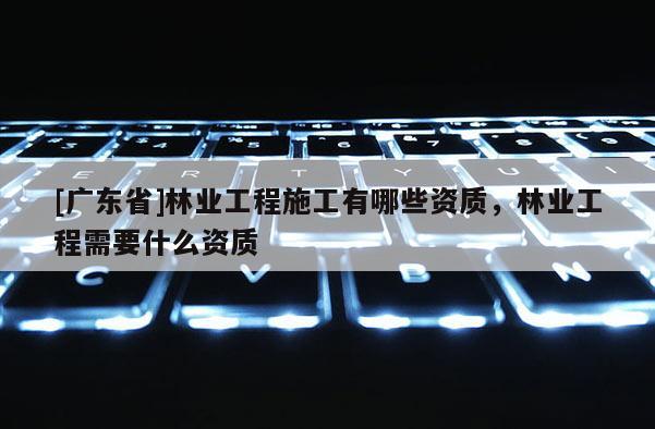 [广东省]林业工程施工有哪些资质，林业工程需要什么资质