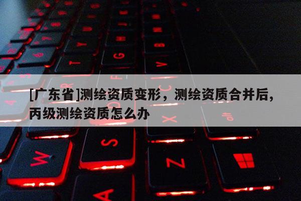 [广东省]测绘资质变形，测绘资质合并后,丙级测绘资质怎么办
