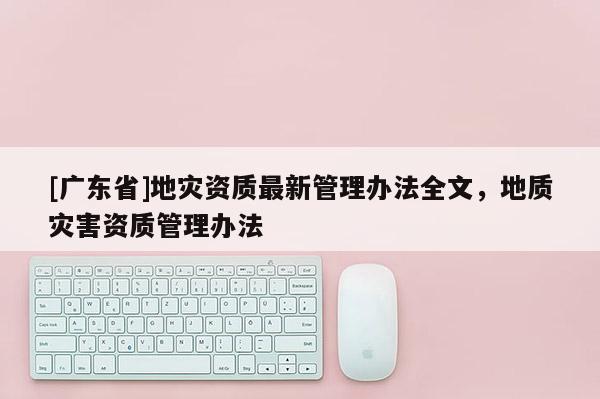 [广东省]地灾资质最新管理办法全文，地质灾害资质管理办法