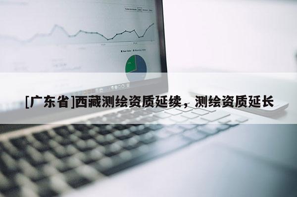 [广东省]西藏测绘资质延续，测绘资质延长