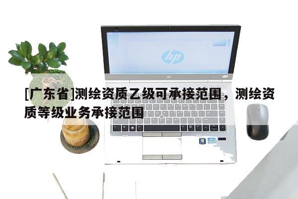 [广东省]测绘资质乙级可承接范围，测绘资质等级业务承接范围
