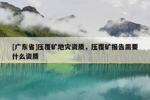 [广东省]压覆矿地灾资质，压覆矿报告需要什么资质