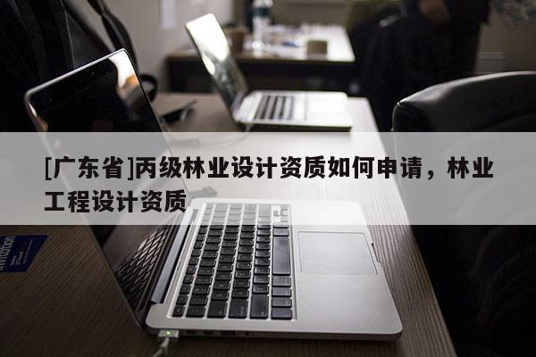 [广东省]丙级林业设计资质如何申请，林业工程设计资质