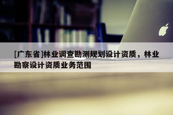 [广东省]林业调查勘测规划设计资质，林业勘察设计资质业务范围