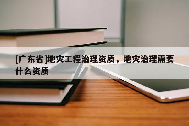 [广东省]地灾工程治理资质，地灾治理需要什么资质