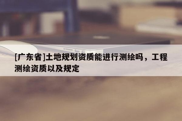 [广东省]土地规划资质能进行测绘吗，工程测绘资质以及规定
