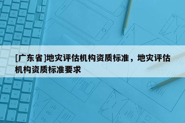 [广东省]地灾评估机构资质标准，地灾评估机构资质标准要求
