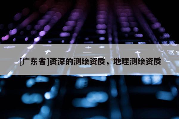 [广东省]资深的测绘资质，地理测绘资质