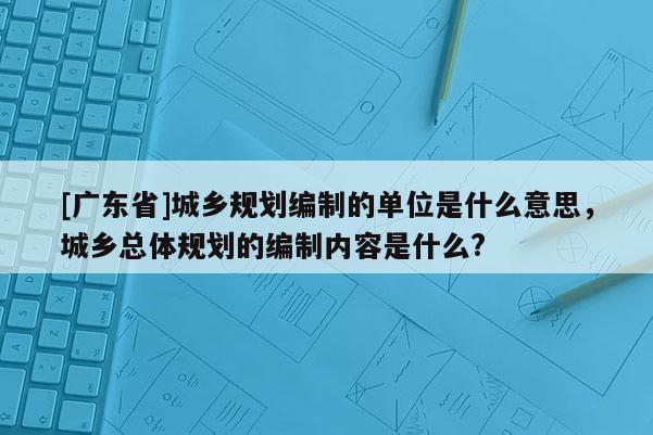 [广东省]城乡规划编制的单位是什么意思，城乡总体规划的编制内容是什么?