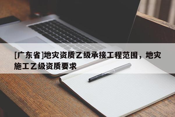 [广东省]地灾资质乙级承接工程范围，地灾施工乙级资质要求