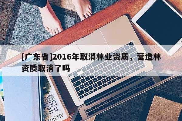 [广东省]2016年取消林业资质，营造林资质取消了吗