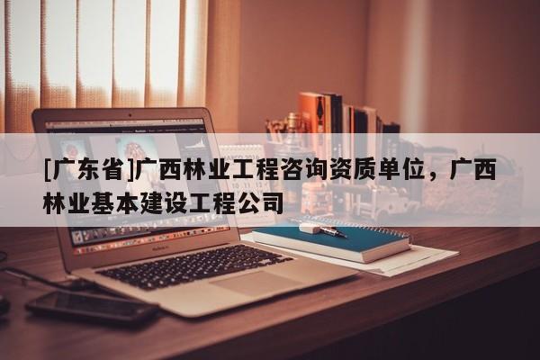 [广东省]广西林业工程咨询资质单位，广西林业基本建设工程公司