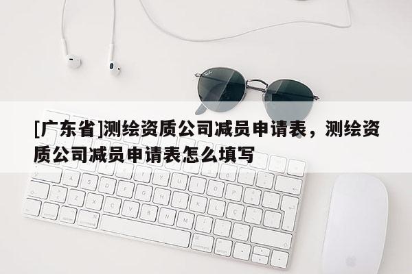 [广东省]测绘资质公司减员申请表，测绘资质公司减员申请表怎么填写