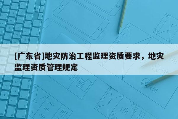 [广东省]地灾防治工程监理资质要求，地灾监理资质管理规定