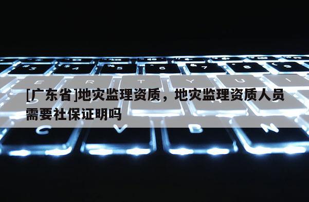 [广东省]地灾监理资质，地灾监理资质人员需要社保证明吗