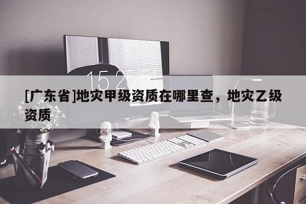 [广东省]地灾甲级资质在哪里查，地灾乙级资质