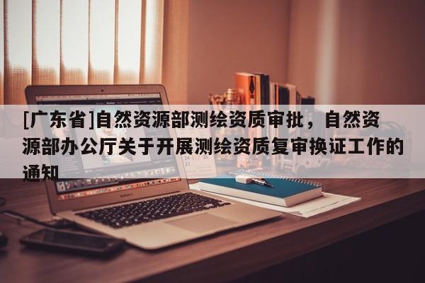 [广东省]自然资源部测绘资质审批，自然资源部办公厅关于开展测绘资质复审换证工作的通知