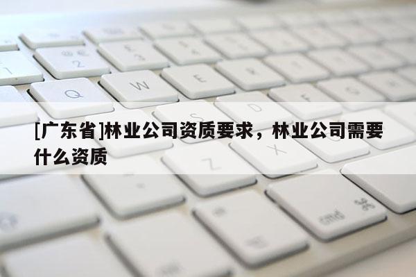 [广东省]林业公司资质要求，林业公司需要什么资质