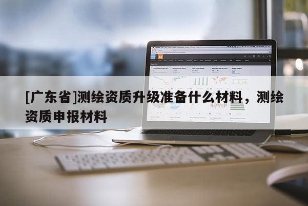 [广东省]测绘资质升级准备什么材料，测绘资质申报材料