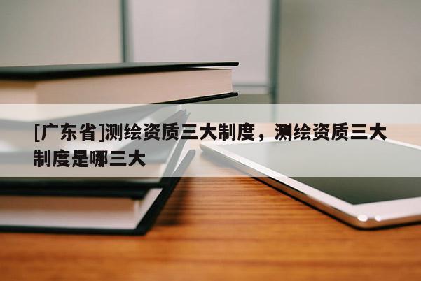 [广东省]测绘资质三大制度，测绘资质三大制度是哪三大