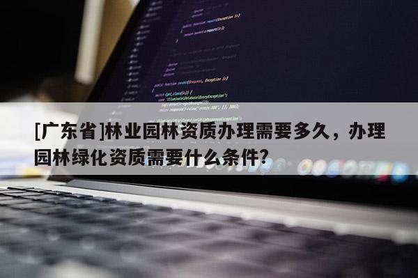 [广东省]林业园林资质办理需要多久，办理园林绿化资质需要什么条件?