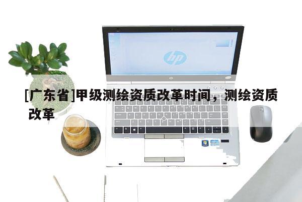 [广东省]甲级测绘资质改革时间，测绘资质 改革
