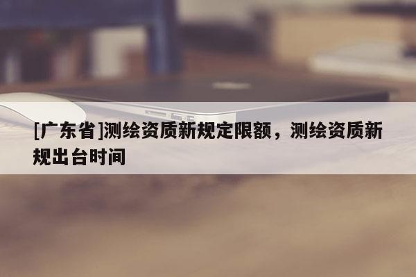 [广东省]测绘资质新规定限额，测绘资质新规出台时间