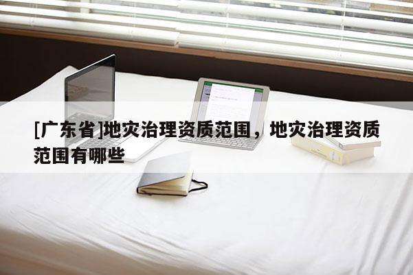 [广东省]地灾治理资质范围，地灾治理资质范围有哪些